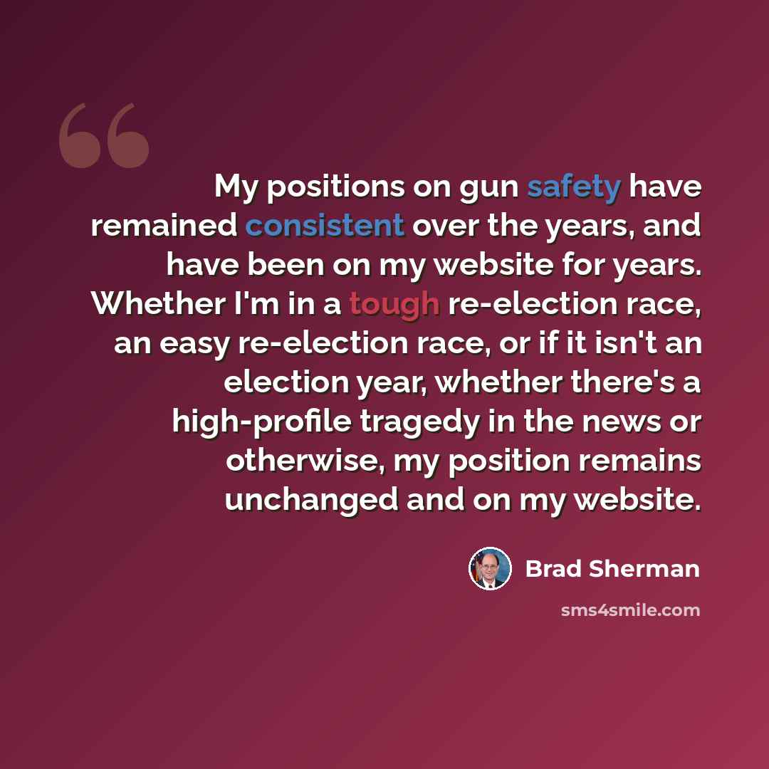 “My positions on gun safety have remained consistent over the years, and have been on my website for years. Whether I'm in a tough re-election race, an easy re-election race, or if it isn't an election year, whether there's a high-profile tragedy in the news or otherwise, my position remains…” quote by Brad Sherman