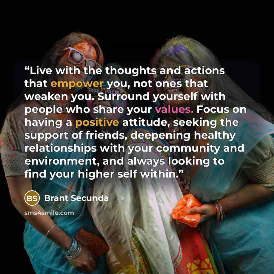 “Live with the thoughts and actions that empower you, not ones that weaken you. Surround yourself with people who share your values. Focus on having a positive attitude, seeking the support of friends, deepening healthy relationships with your community and environment, and always looking to find…” quote by Brant Secunda