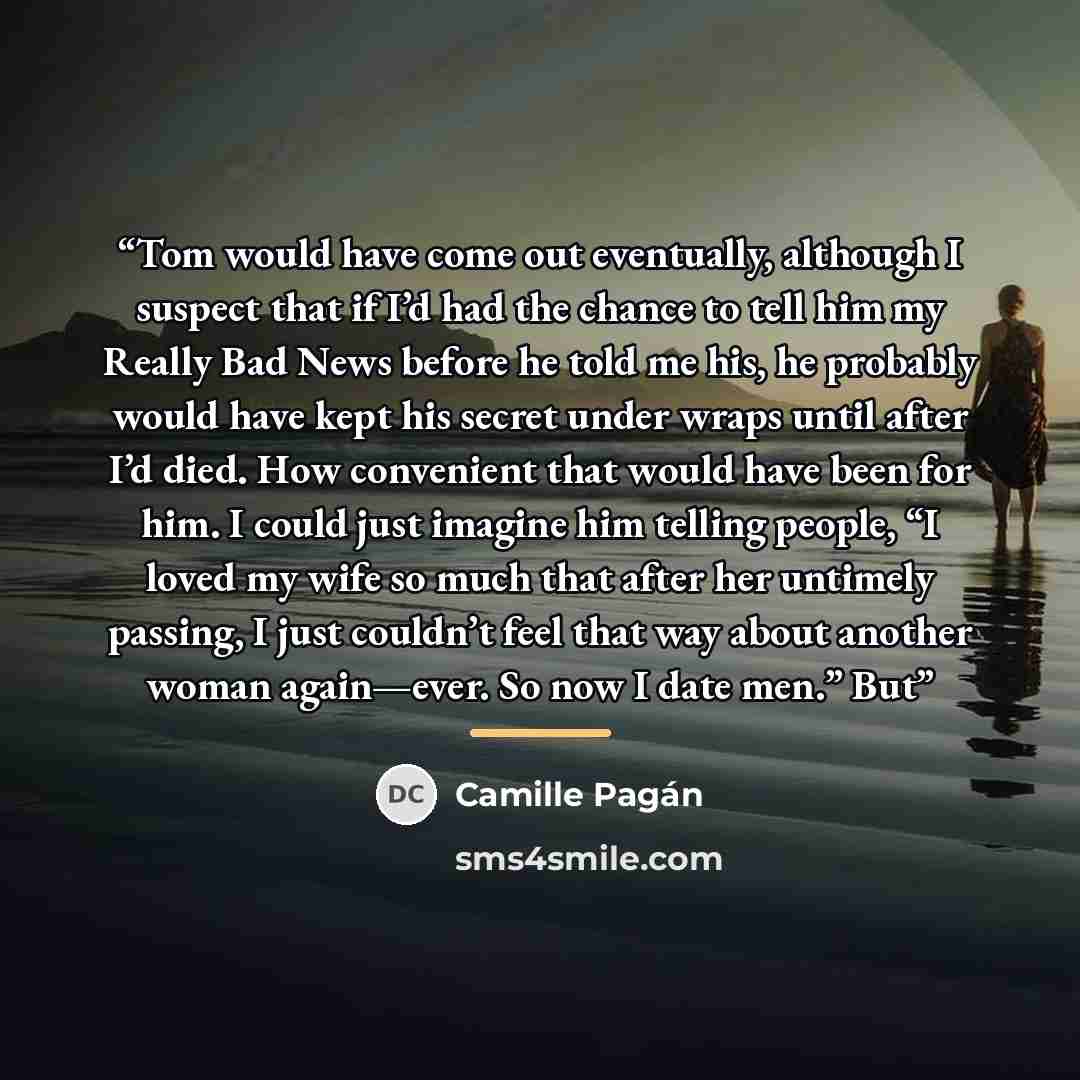 “Tom would have come out eventually, although I suspect that if I’d had the chance to tell him my Really Bad News before he told me his, he probably would have kept his secret under wraps until after I’d died. How convenient that would have been for him. I could just imagine him telling people, “I…” quote by Camille Pagán