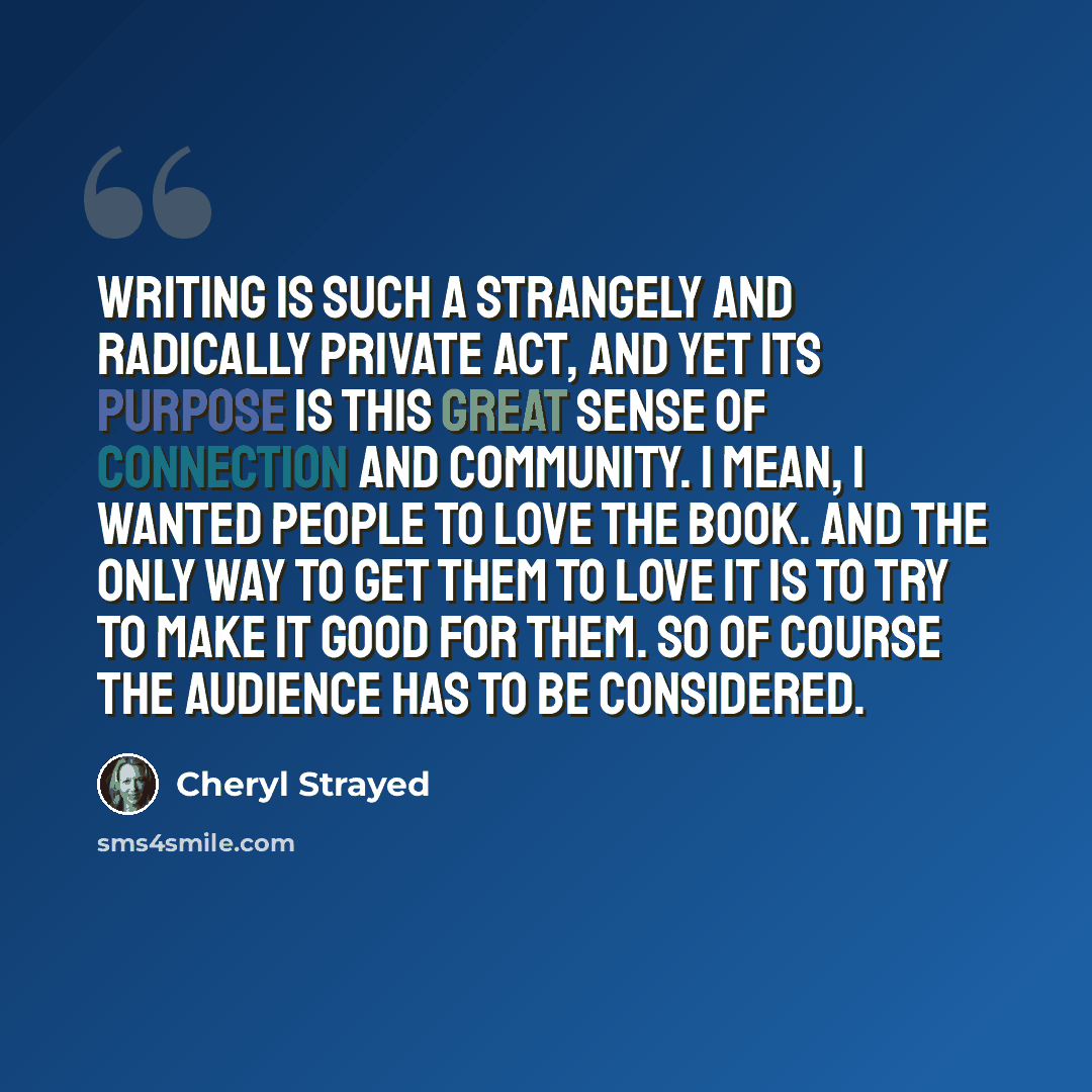 “Writing is such a strangely and radically private act, and yet its purpose is this great sense of connection and community. I mean, I wanted people to love the book. And the only way to get them to love it is to try to make it good for them. So of course the audience has to be considered.” quote by Cheryl Strayed