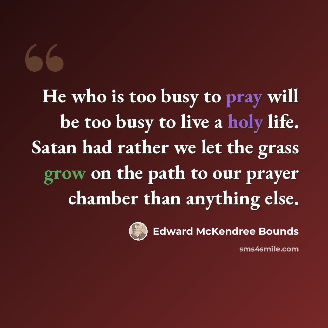 “He who is too busy to pray will be too busy to live a holy life. Satan had rather we let the grass grow on the path to our prayer chamber than anything else.” quote by Edward McKendree Bounds