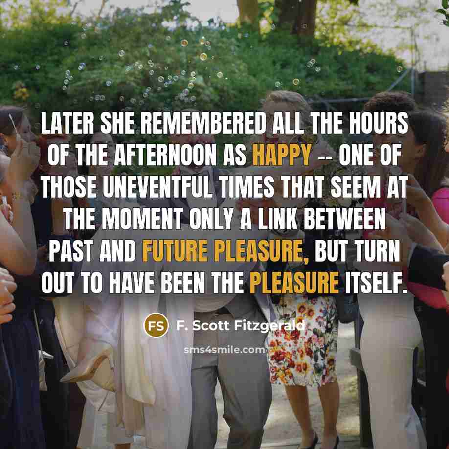 “Later she remembered all the hours of the afternoon as happy -- one of those uneventful times that seem at the moment only a link between past and future pleasure, but turn out to have been the pleasure itself.” quote by F. Scott Fitzgerald