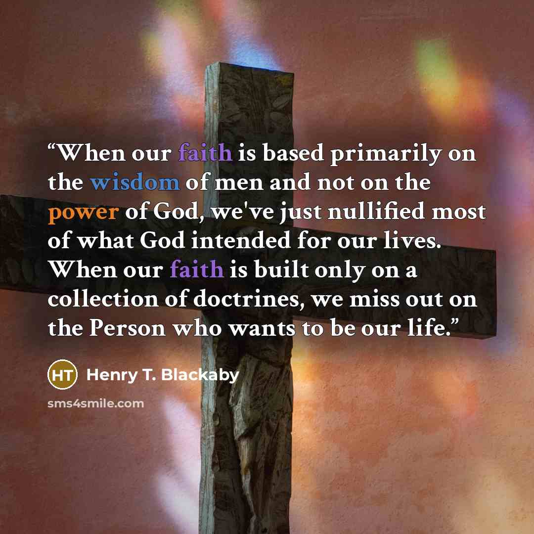 “When our faith is based primarily on the wisdom of men and not on the power of God, we've just nullified most of what God intended for our lives. When our faith is built only on a collection of doctrines, we miss out on the Person who wants to be our life.” quote by Henry T. Blackaby