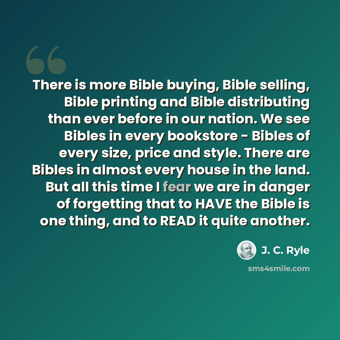 “There is more Bible buying, Bible selling, Bible printing and Bible distributing than ever before in our nation. We see Bibles in every bookstore - Bibles of every size, price and style. There are Bibles in almost every house in the land. But all this time I fear we are in danger of forgetting…” quote by J. C. Ryle