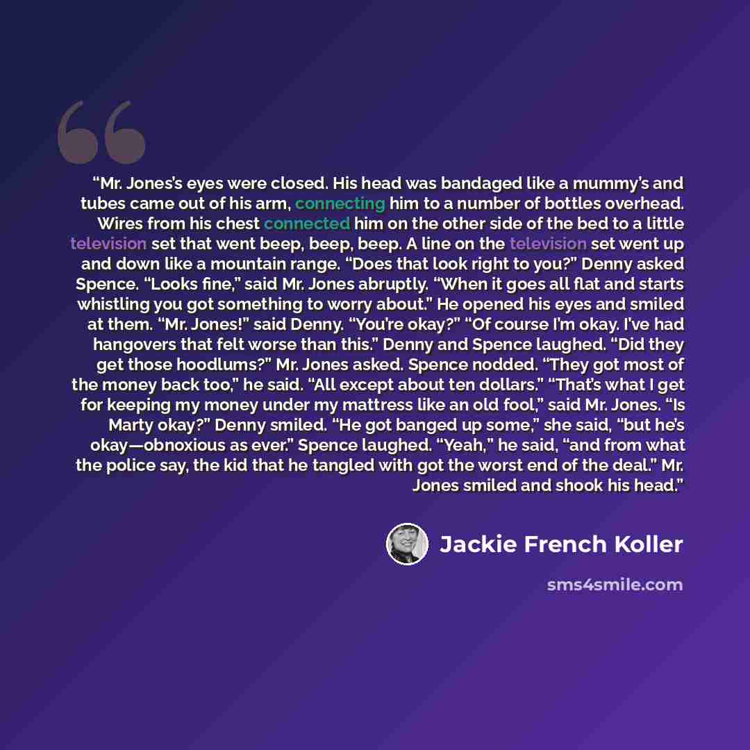 “Mr. Jones’s eyes were closed. His head was bandaged like a mummy’s and tubes came out of his arm, connecting him to a number of bottles overhead. Wires from his chest connected him on the other side of the bed to a little television set that went beep, beep, beep. A line on the television set went…” quote by Jackie French Koller