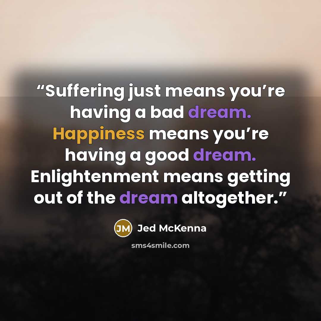 “Suffering just means you’re having a bad dream. Happiness means you’re having a good dream. Enlightenment means getting out of the dream altogether.” quote by Jed McKenna
