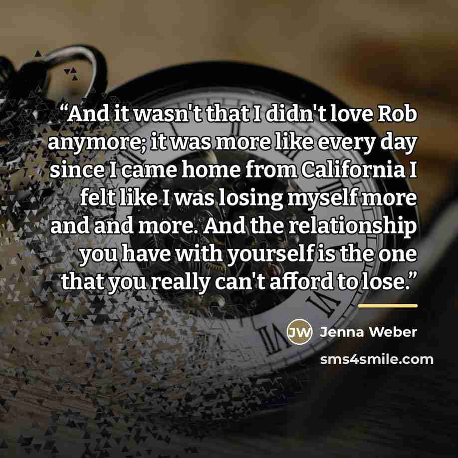 “And it wasn't that I didn't love Rob anymore; it was more like every day since I came home from California I felt like I was losing myself more and and more. And the relationship you have with yourself is the one that you really can't afford to lose.” quote by Jenna Weber