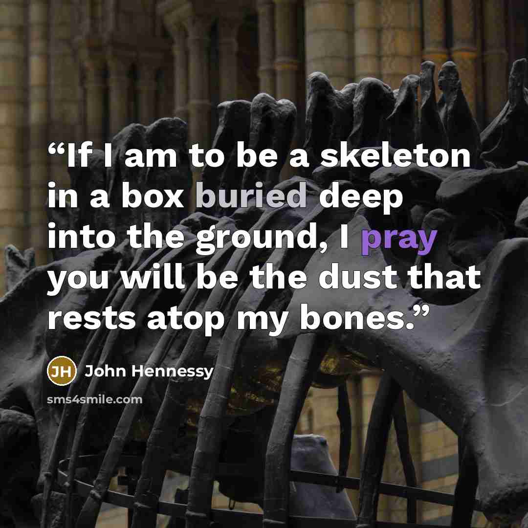 “If I am to be a skeleton in a box buried deep into the ground, I pray you will be the dust that rests atop my bones.” quote by John Hennessy