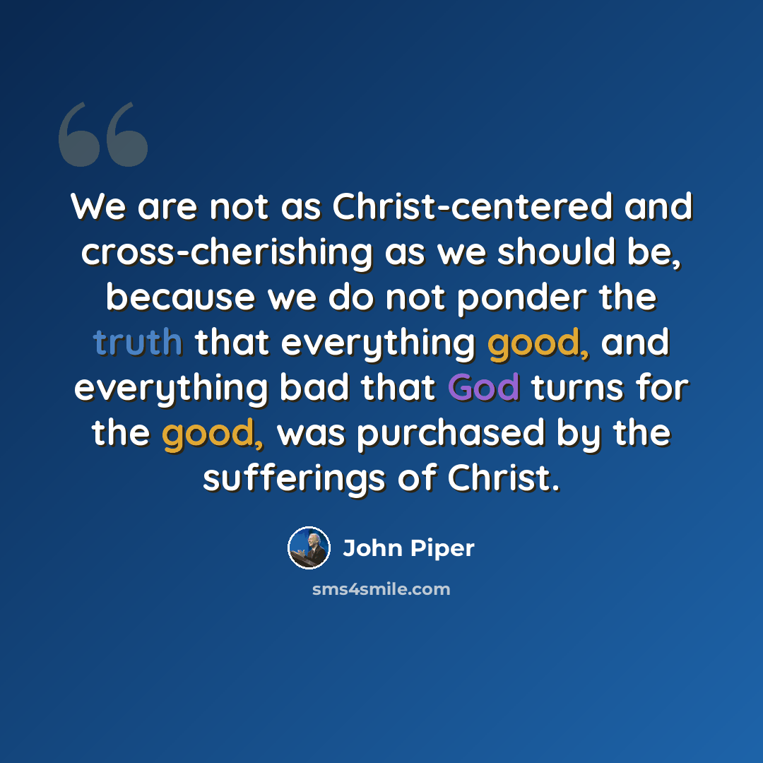 “We are not as Christ-centered and cross-cherishing as we should be, because we do not ponder the truth that everything good, and everything bad that God turns for the good, was purchased by the sufferings of Christ.” quote by John Piper