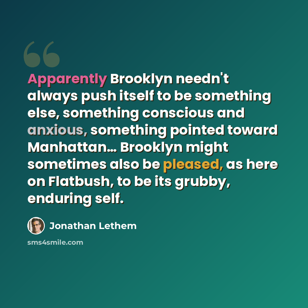“Apparently Brooklyn needn't always push itself to be something else, something conscious and anxious, something pointed toward Manhattan… Brooklyn might sometimes also be pleased, as here on Flatbush, to be its grubby, enduring self.” quote by Jonathan Lethem