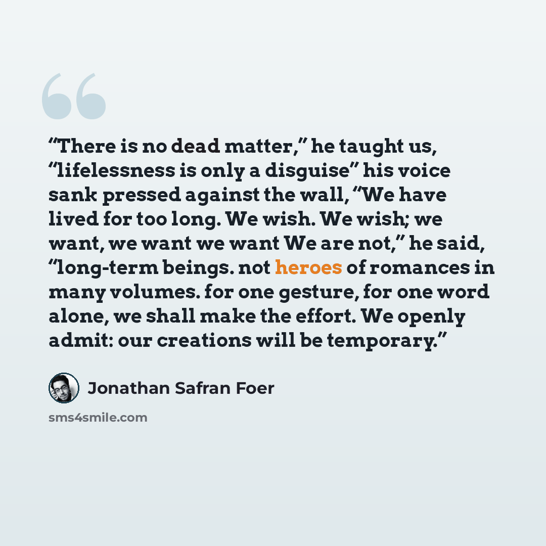 “There is no dead matter,” he taught us, “lifelessness is only a disguise” his voice sank pressed against the wall, “We have lived for too long. We wish. We wish; we want, we want we want We are not,” he said, “long-term beings. not heroes of romances in many volumes. for one gesture, for one word…” quote by Jonathan Safran Foer