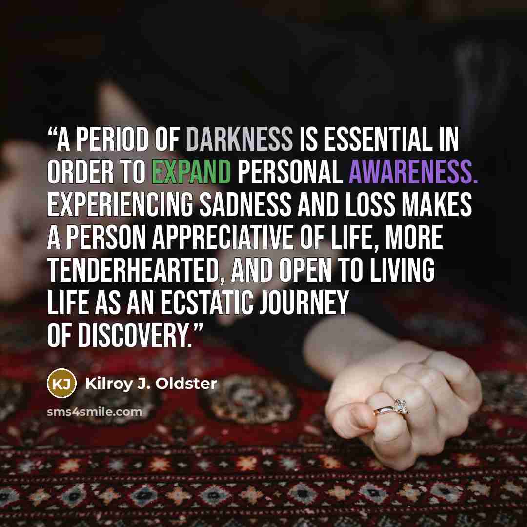 “A period of darkness is essential in order to expand personal awareness. Experiencing sadness and loss makes a person appreciative of life, more tenderhearted, and open to living life as an ecstatic journey of discovery.” quote by Kilroy J. Oldster