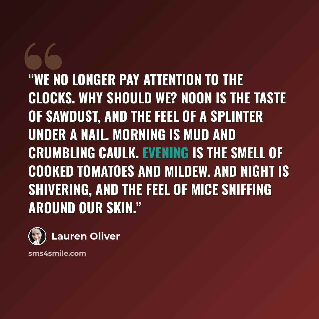 “We no longer pay attention to the clocks. Why should we? Noon is the taste of sawdust, and the feel of a splinter under a nail. Morning is mud and crumbling caulk. Evening is the smell of cooked tomatoes and mildew. And night is shivering, and the feel of mice sniffing around our skin.” quote by Lauren Oliver