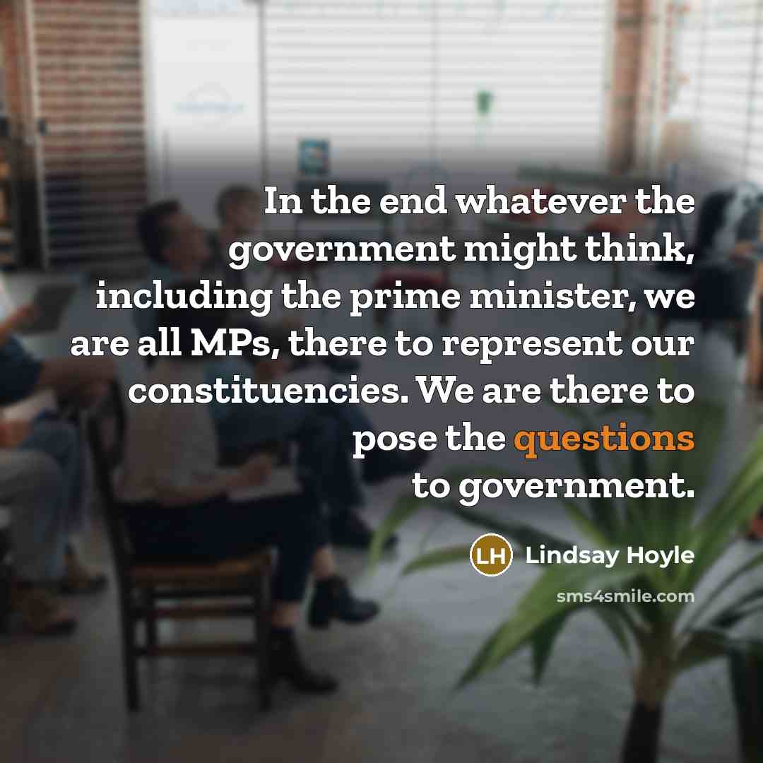 “In the end whatever the government might think, including the prime minister, we are all MPs, there to represent our constituencies. We are there to pose the questions to government.” quote by Lindsay Hoyle