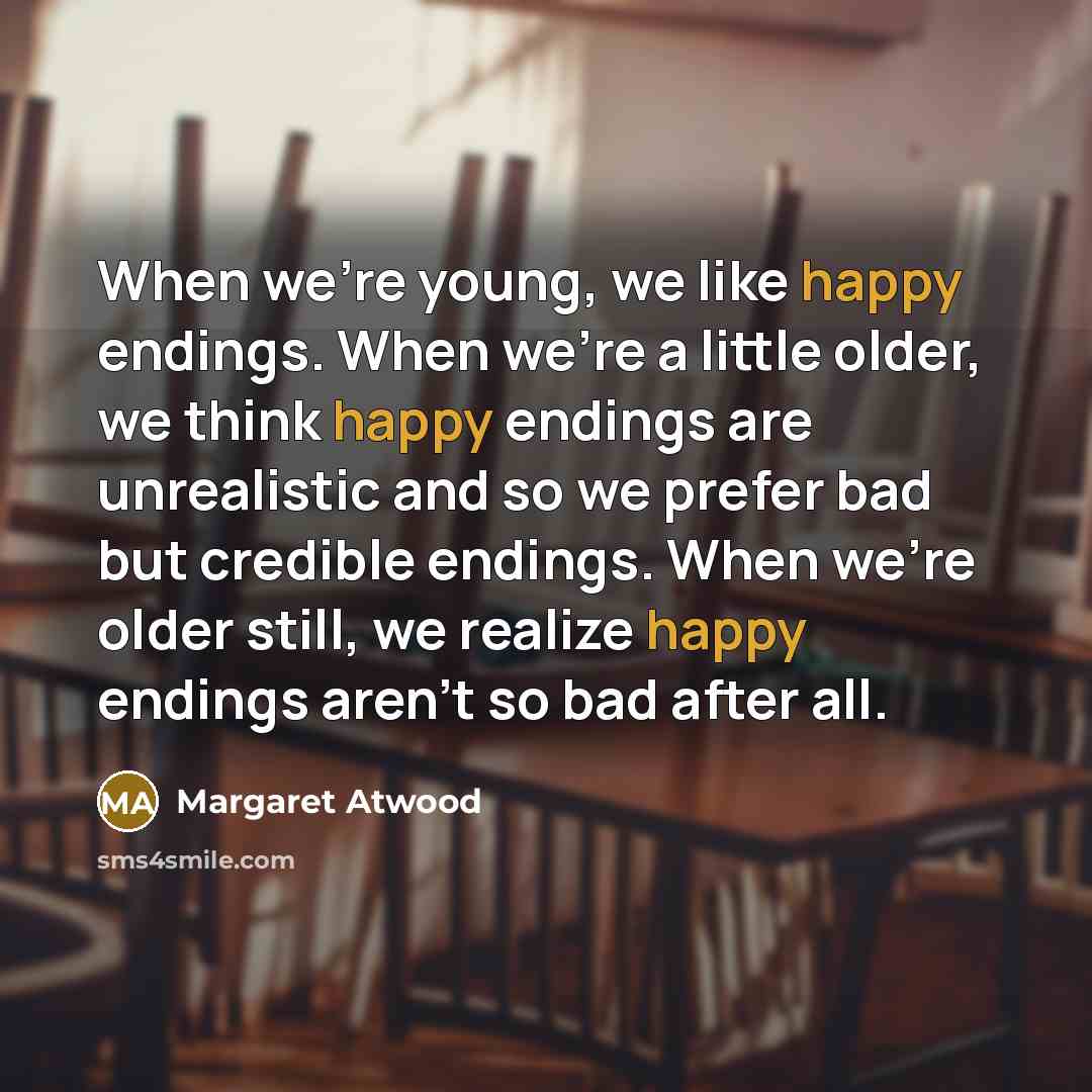 “When we're young, we like happy endings. When we're a little older, we think happy endings are unrealistic and so we prefer bad but credible endings. When we're older still, we realize happy endings aren't so bad after all.” quote by Margaret Atwood