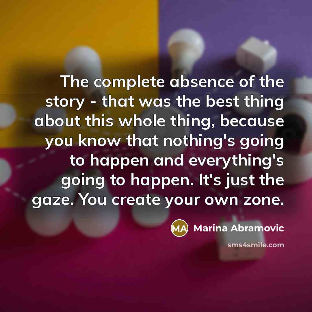“The complete absence of the story - that was the best thing about this whole thing, because you know that nothing's going to happen and everything's going to happen. It's just the gaze. You create your own zone.” quote by Marina Abramovic