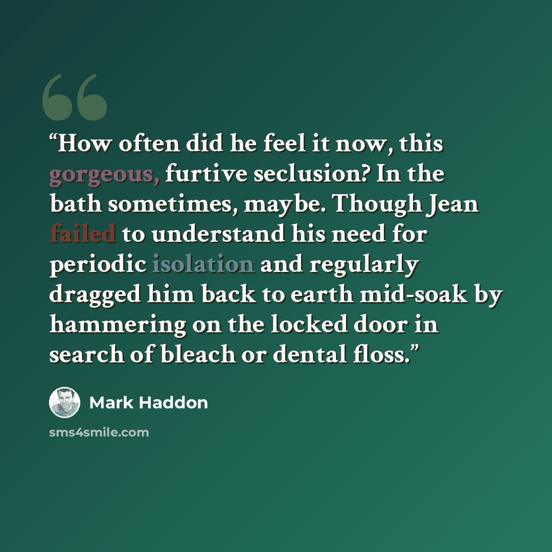 “How often did he feel it now, this gorgeous, furtive seclusion? In the bath sometimes, maybe. Though Jean failed to understand his need for periodic isolation and regularly dragged him back to earth mid-soak by hammering on the locked door in search of bleach or dental floss.” quote by Mark Haddon