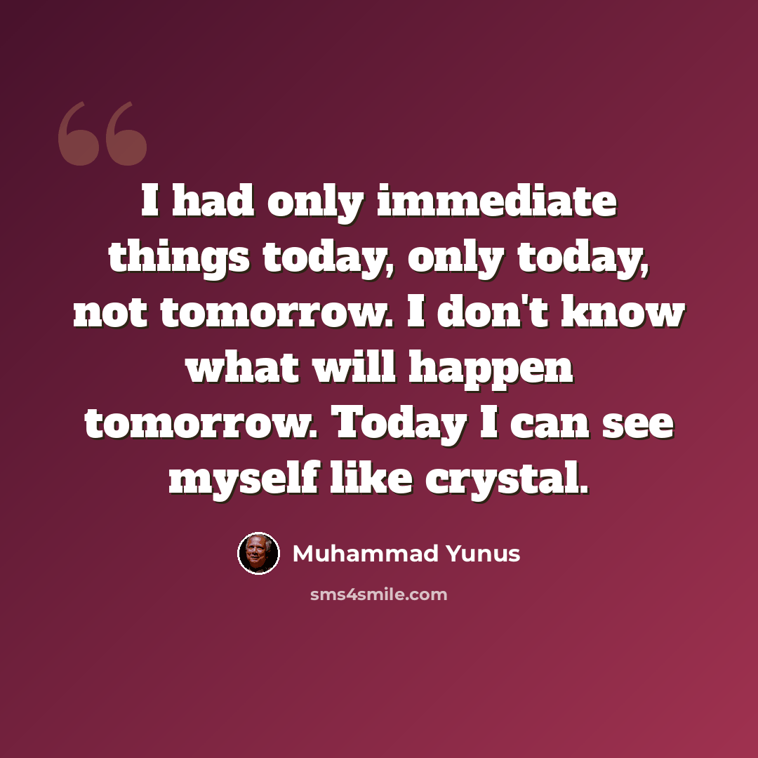 “I had only immediate things today, only today, not tomorrow. I don't know what will happen tomorrow. Today I can see myself like crystal.” quote by Muhammad Yunus