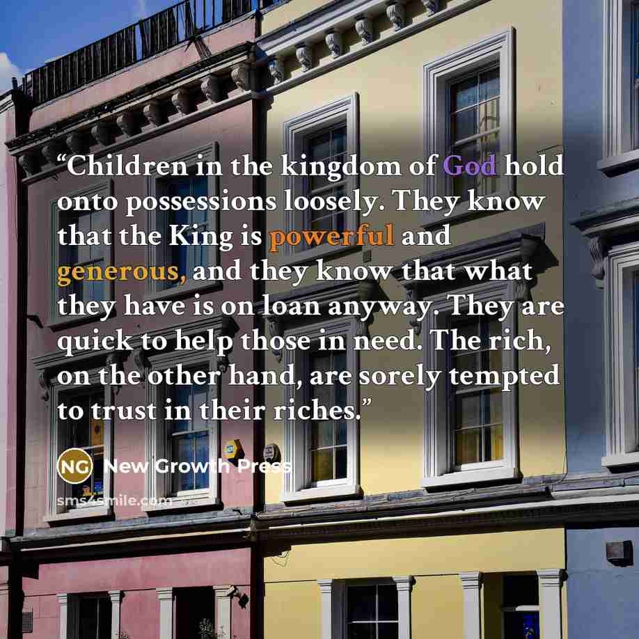 “Children in the kingdom of God hold onto possessions loosely. They know that the King is powerful and generous, and they know that what they have is on loan anyway. They are quick to help those in need. The rich, on the other hand, are sorely tempted to trust in their riches.” quote by New Growth Press