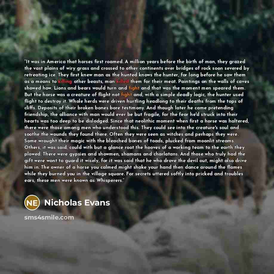 “It was in America that horses first roamed. A million years before the birth of man, they grazed the vast plains of wiry grass and crossed to other continents over bridges of rock soon severed by retreating ice. They first knew man as the hunted knows the hunter, for long before he saw them as a…” quote by Nicholas Evans