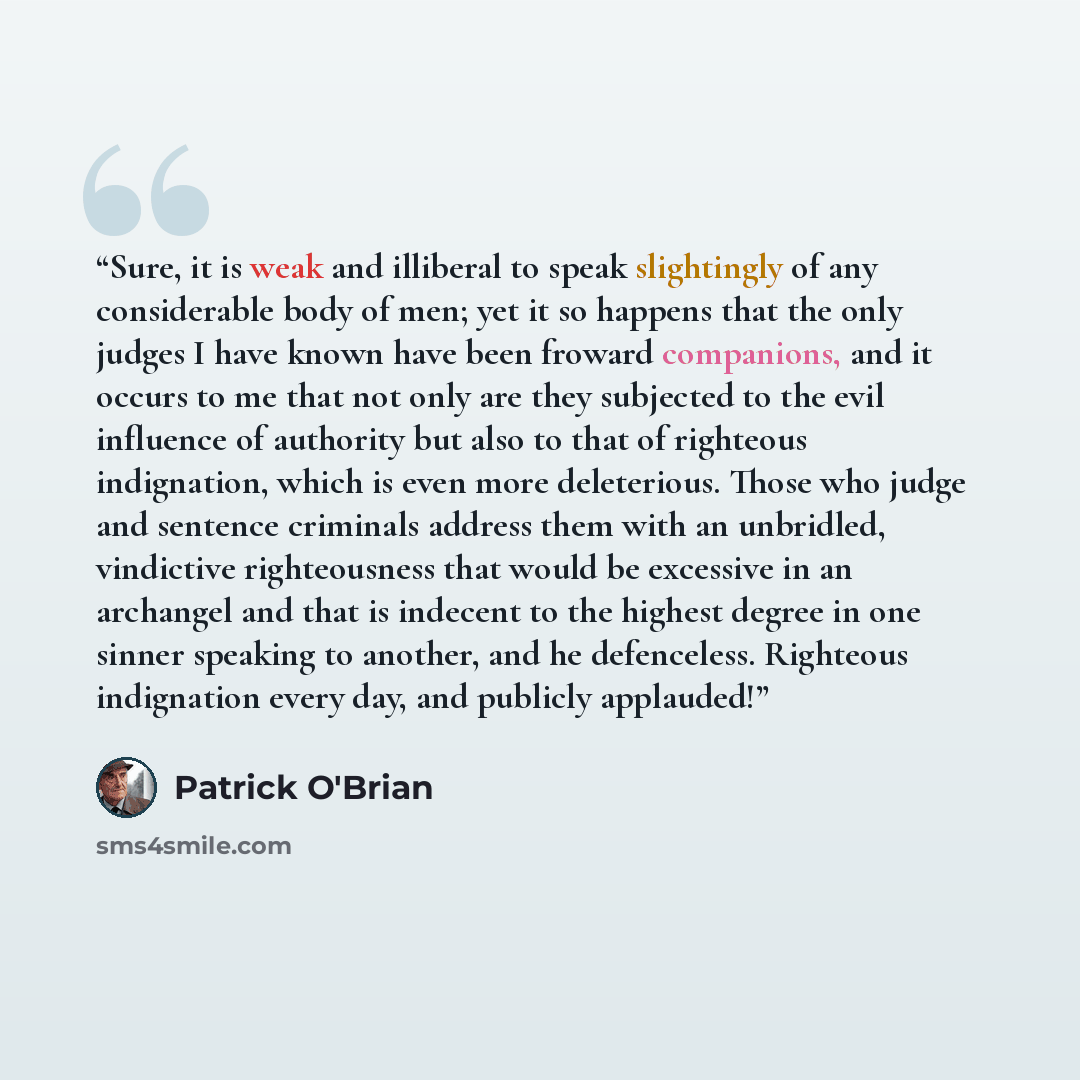 “Sure, it is weak and illiberal to speak slightingly of any considerable body of men; yet it so happens that the only judges I have known have been froward companions, and it occurs to me that not only are they subjected to the evil influence of authority but also to that of righteous indignation…” quote by Patrick O'Brian