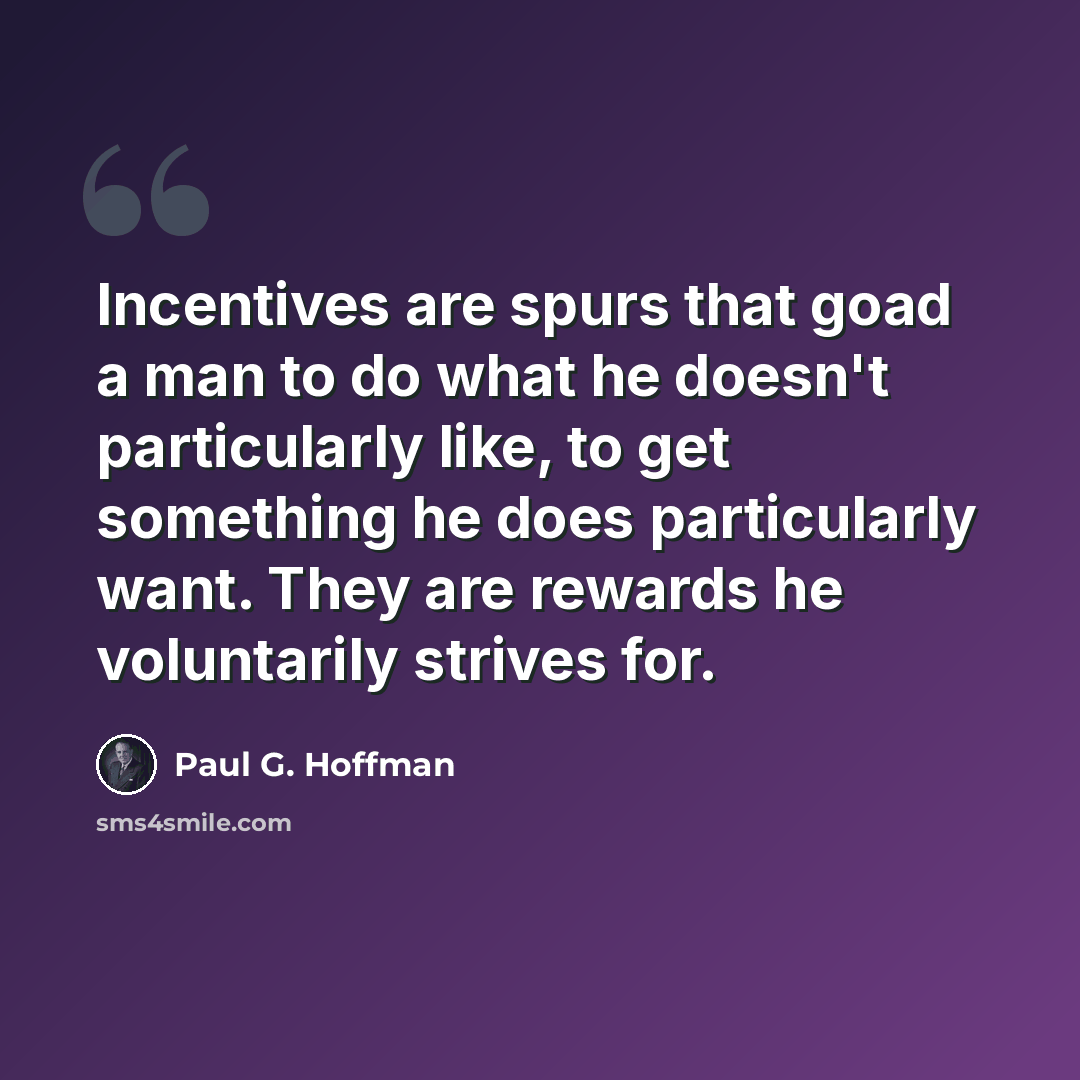 “Incentives are spurs that goad a man to do what he doesn't particularly like, to get something he does particularly want. They are rewards he voluntarily strives for.” quote by Paul G. Hoffman