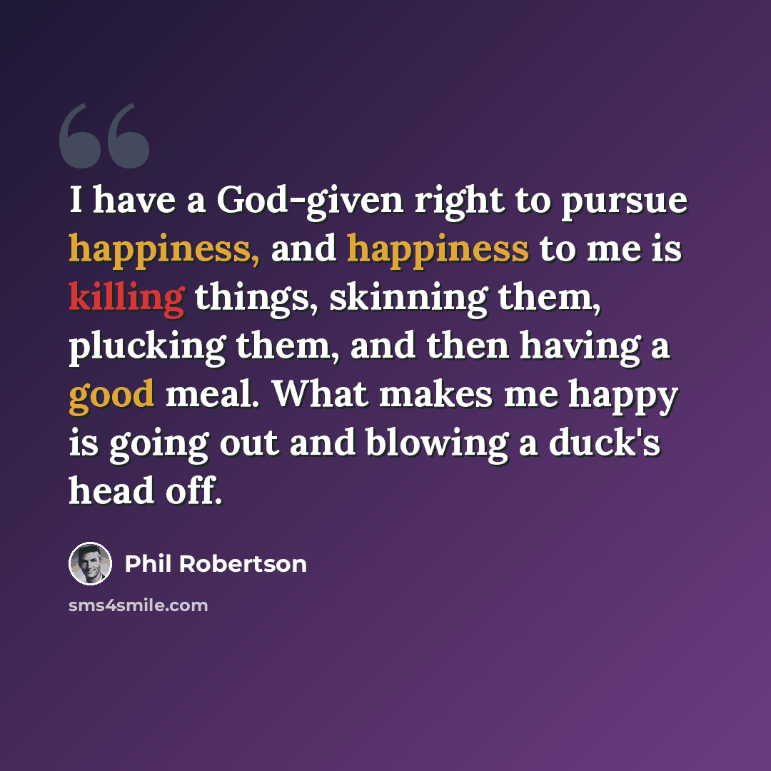 “I have a God-given right to pursue happiness, and happiness to me is killing things, skinning them, plucking them, and then having a good meal. What makes me happy is going out and blowing a duck's head off.” quote by Phil Robertson