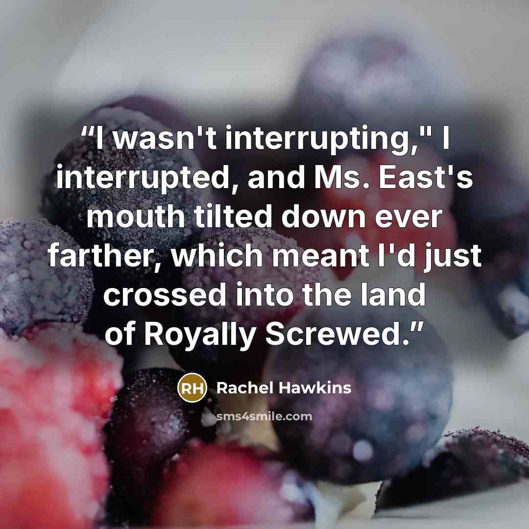 “I wasn't interrupting," I interrupted, and Ms. East's mouth tilted down ever farther, which meant I'd just crossed into the land of Royally Screwed.” quote by Rachel Hawkins