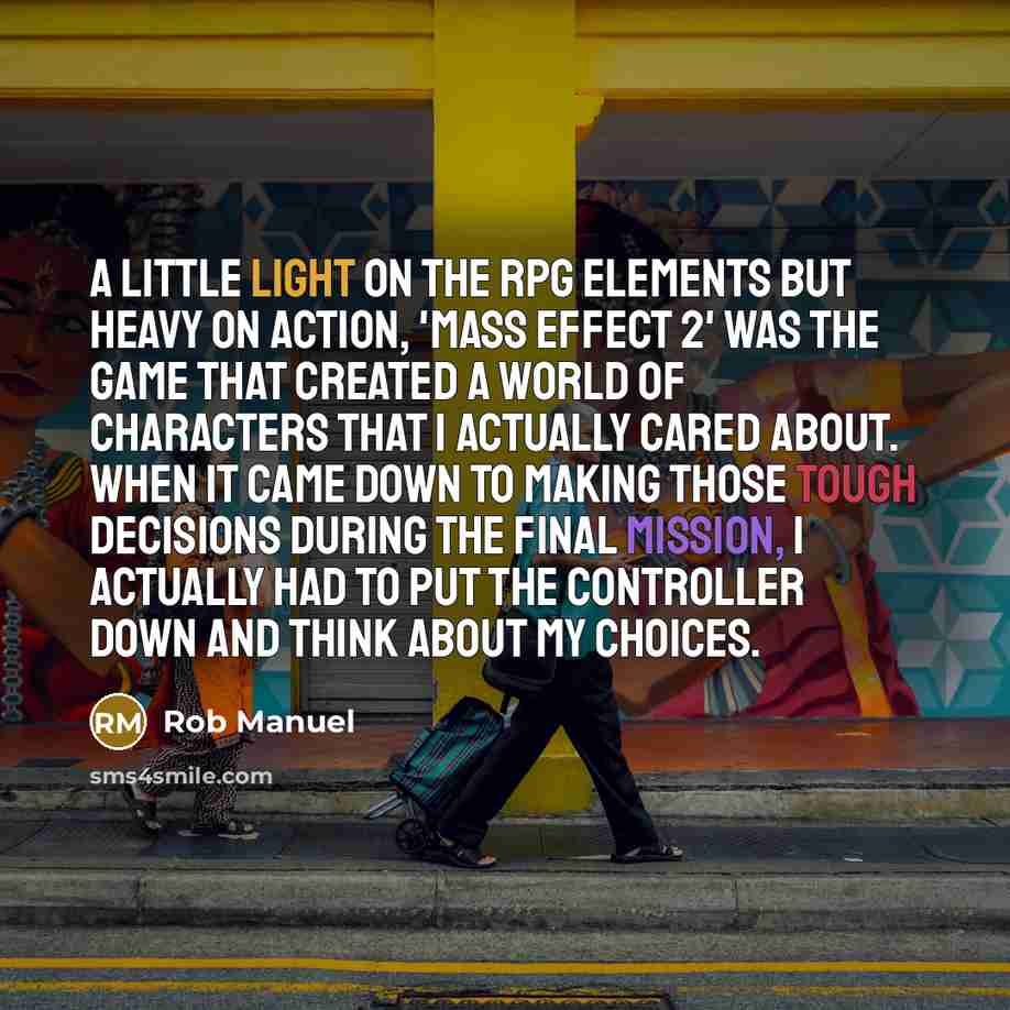 “A little light on the RPG elements but heavy on action, 'Mass Effect 2' was the game that created a world of characters that I actually cared about. When it came down to making those tough decisions during the final mission, I actually had to put the controller down and think about my choices.” quote by Rob Manuel