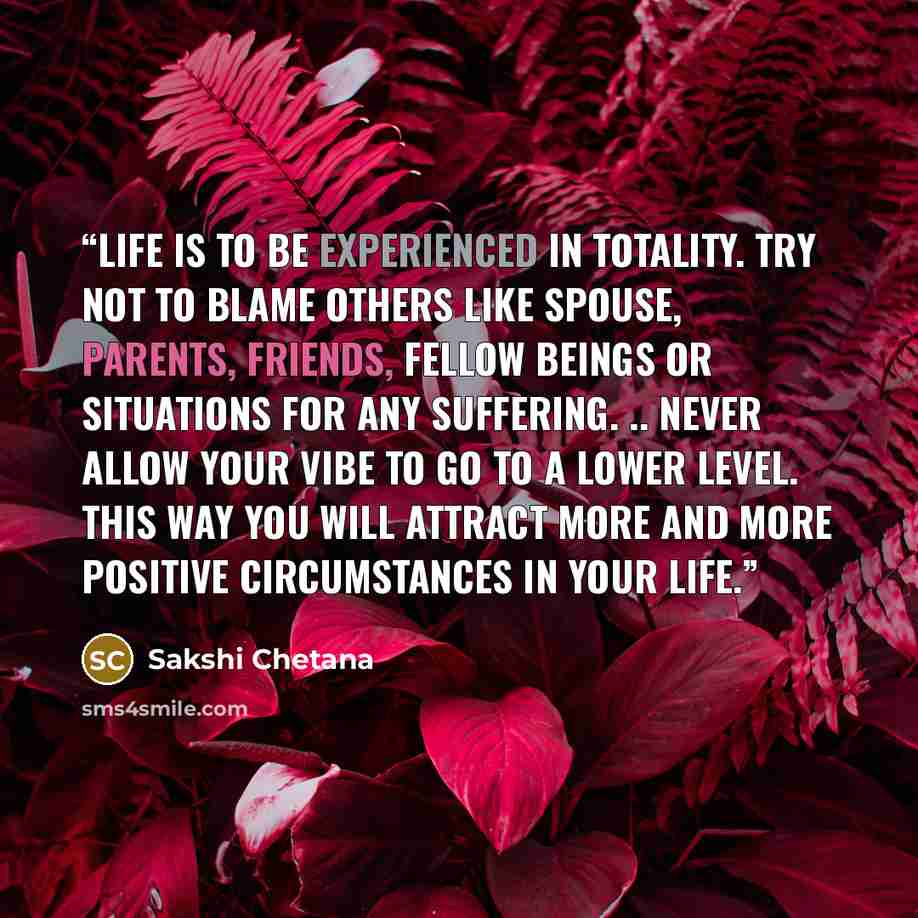 “Life is to be experienced in totality. Try not to blame others like spouse, parents, friends, fellow beings or situations for any suffering. .. Never allow your vibe to go to a lower level. This way you will attract more and more positive circumstances in your life.” quote by Sakshi Chetana