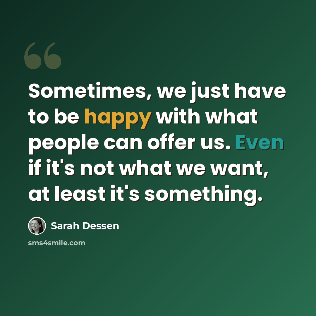 “Sometimes, we just have to be happy with what people can offer us. Even if it's not what we want, at least it's something.” quote by Sarah Dessen