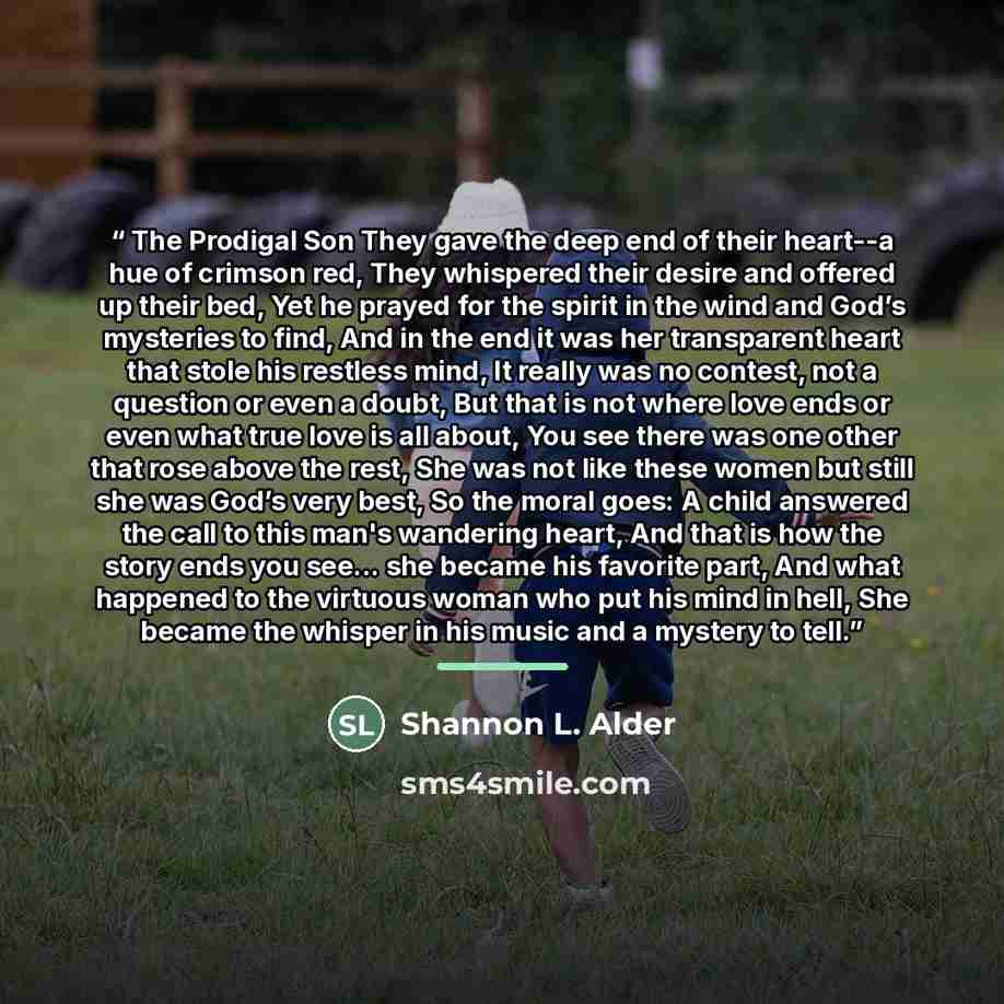 “The Prodigal Son They gave the deep end of their heart--a hue of crimson red, They whispered their desire and offered up their bed, Yet he prayed for the spirit in the wind and God’s mysteries to find, And in the end it was her transparent heart that stole his restless mind, It really was no…” quote by Shannon L. Alder