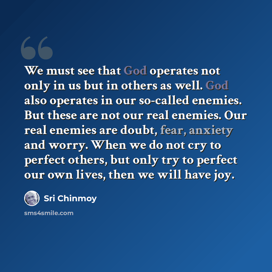 “We must see that God operates not only in us but in others as well. God also operates in our so-called enemies. But these are not our real enemies. Our real enemies are doubt, fear, anxiety and worry. When we do not cry to perfect others, but only try to perfect our own lives, then we will have joy.” quote by Sri Chinmoy