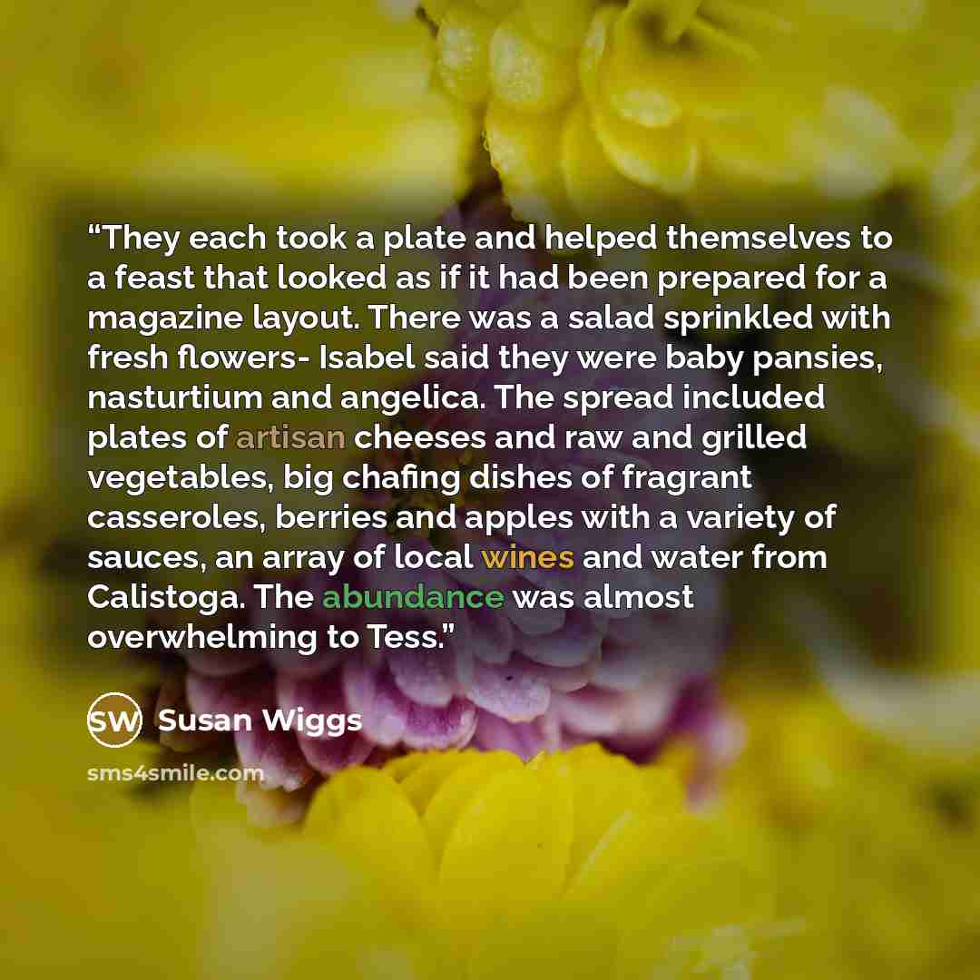 “They each took a plate and helped themselves to a feast that looked as if it had been prepared for a magazine layout. There was a salad sprinkled with fresh flowers- Isabel said they were baby pansies, nasturtium and angelica. The spread included plates of artisan cheeses and raw and grilled…” quote by Susan Wiggs