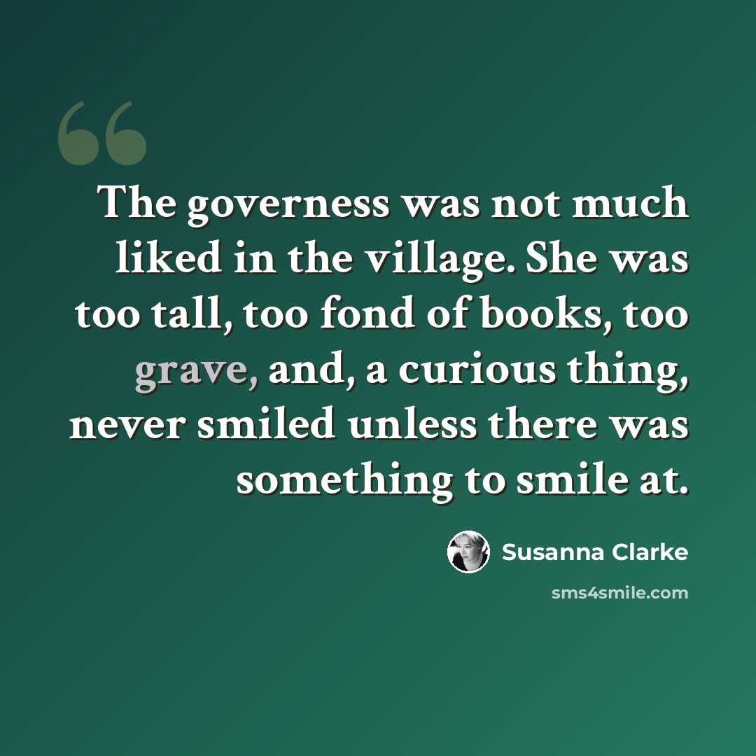 “The governess was not much liked in the village. She was too tall, too fond of books, too grave, and, a curious thing, never smiled unless there was something to smile at.” quote by Susanna Clarke