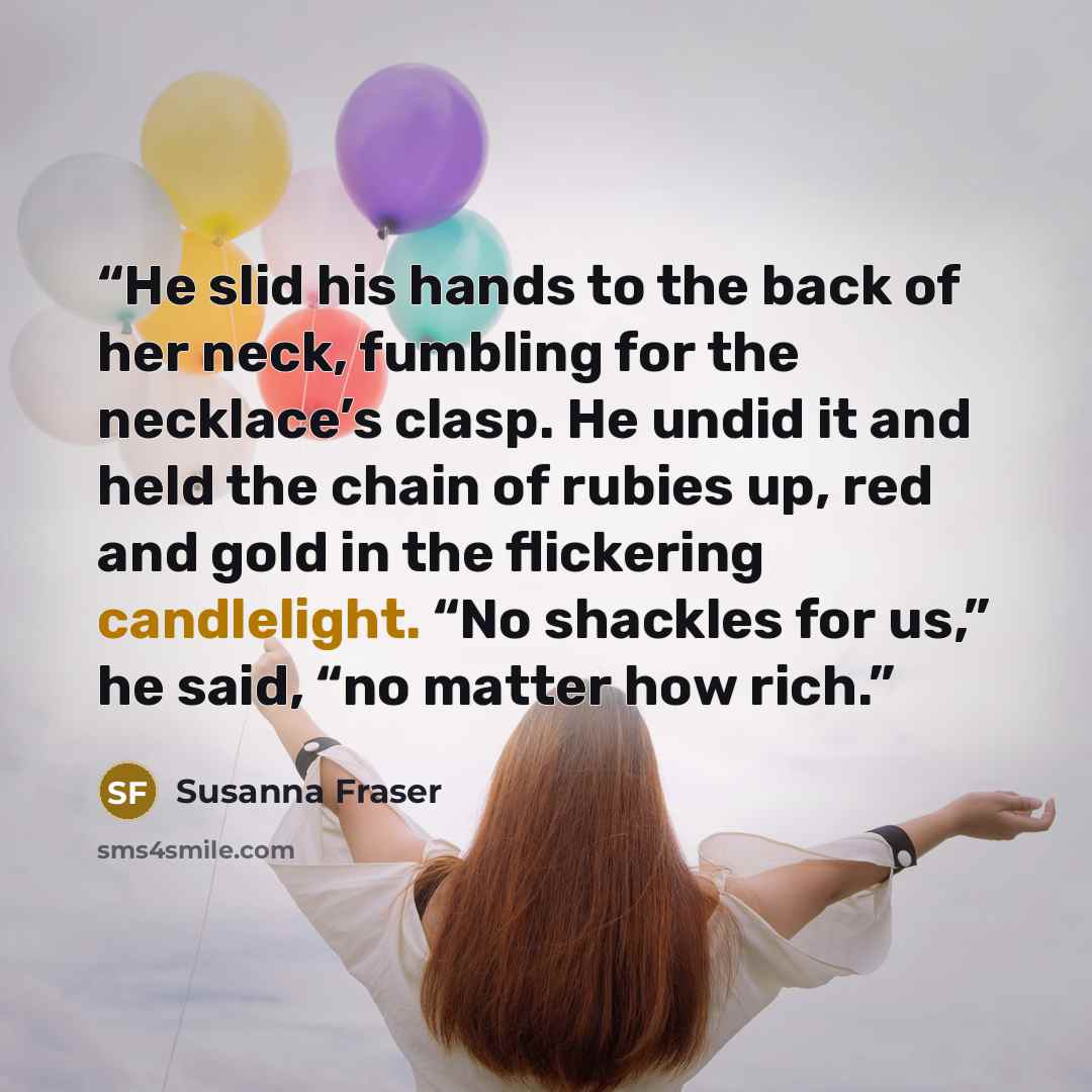 “He slid his hands to the back of her neck, fumbling for the necklace’s clasp. He undid it and held the chain of rubies up, red and gold in the flickering candlelight. “No shackles for us,” he said, “no matter how rich.” quote by Susanna Fraser