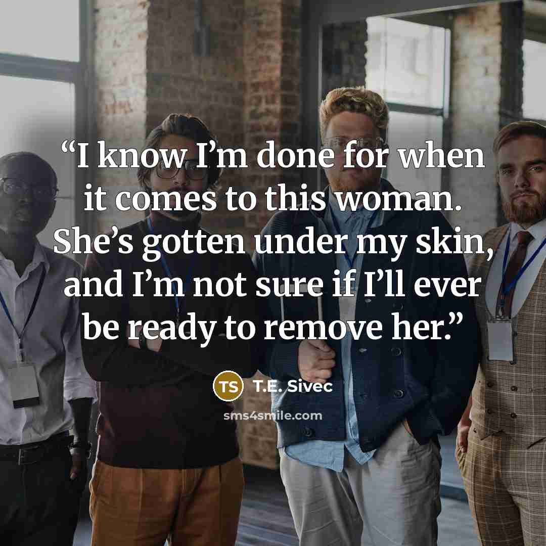 “I know I’m done for when it comes to this woman. She’s gotten under my skin, and I’m not sure if I’ll ever be ready to remove her.” quote by T.E. Sivec