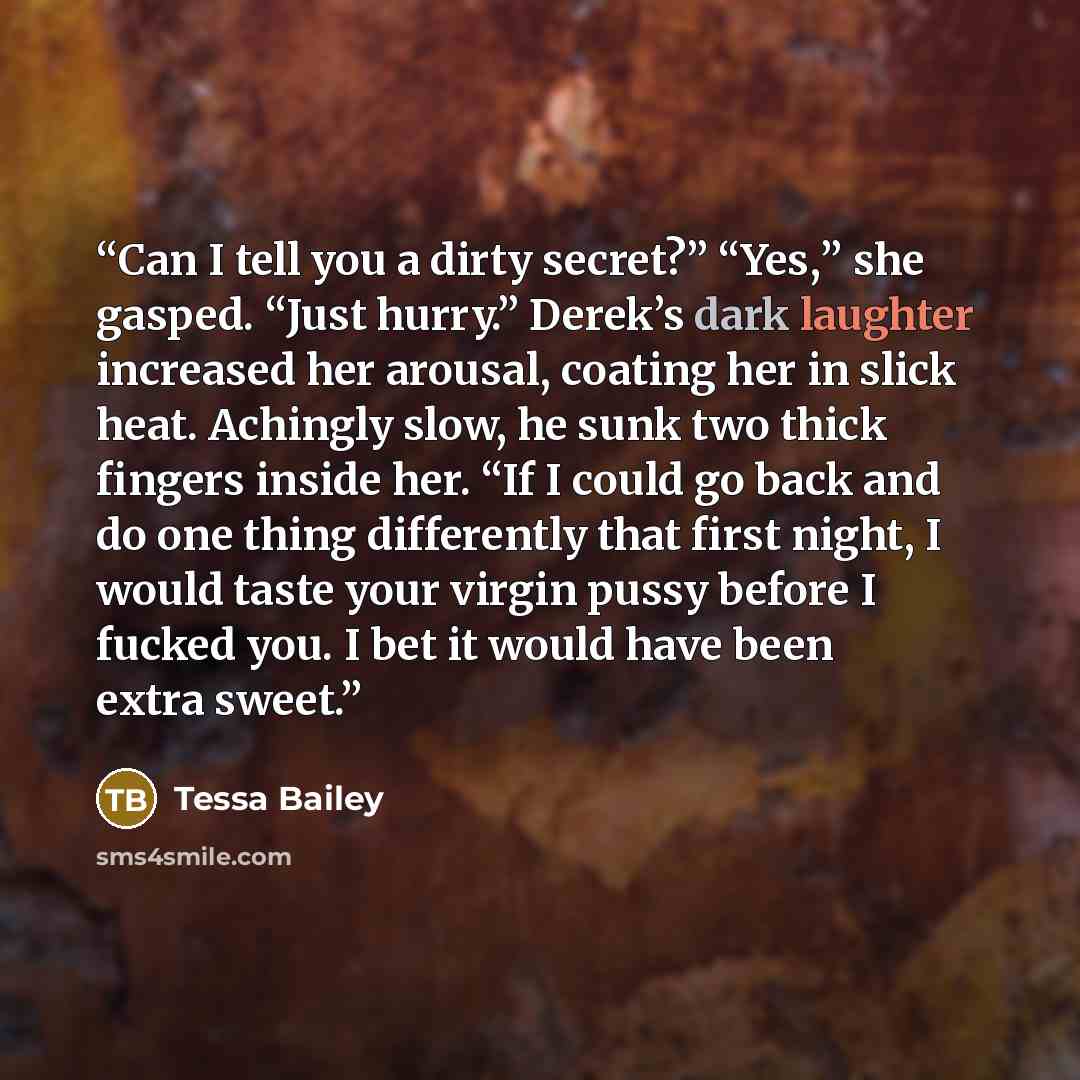 “Can I tell you a dirty secret?” “Yes,” she gasped. “Just hurry.” Derek’s dark laughter increased her arousal, coating her in slick heat. Achingly slow, he sunk two thick fingers inside her. “If I could go back and do one thing differently that first night, I would taste your virgin pussy before I…” quote by Tessa Bailey