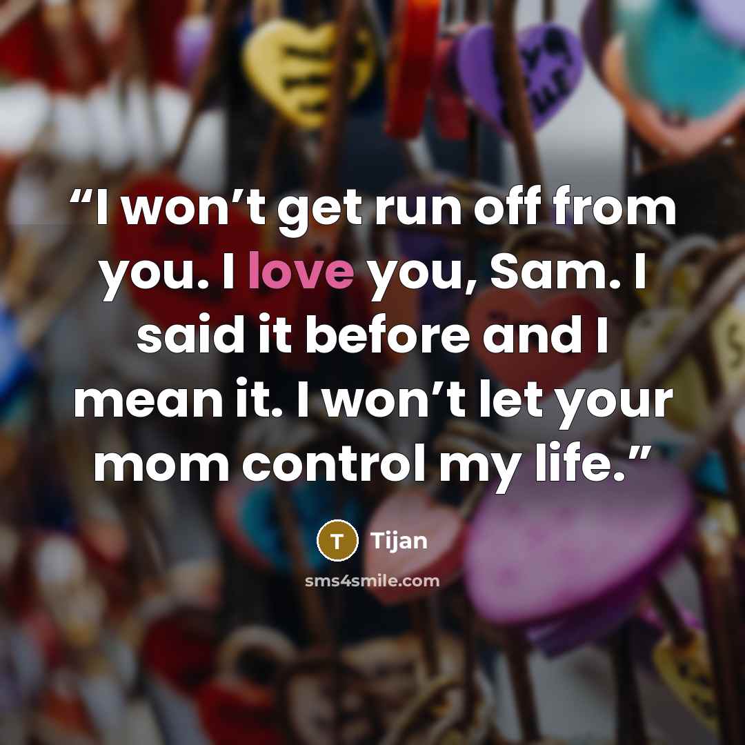 “I won’t get run off from you. I love you, Sam. I said it before and I mean it. I won’t let your mom control my life.” quote by Tijan