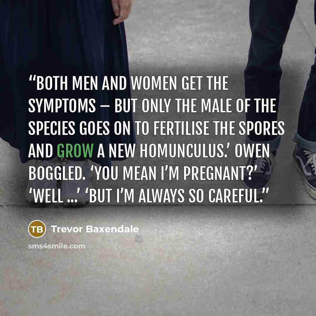 “Both men and women get the symptoms – but only the male of the species goes on to fertilise the spores and grow a new homunculus.’ Owen boggled. ‘You mean I’m pregnant?’ ‘Well ...’ ‘But I’m always so careful.” quote by Trevor Baxendale