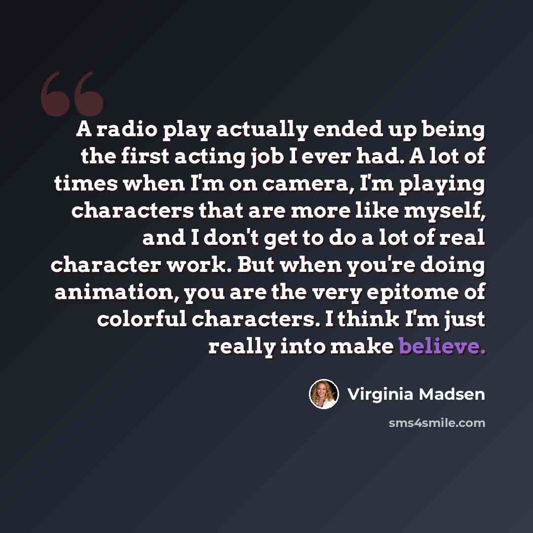 “A radio play actually ended up being the first acting job I ever had. A lot of times when I'm on camera, I'm playing characters that are more like myself, and I don't get to do a lot of real character work. But when you're doing animation, you are the very epitome of colorful characters. I think…” quote by Virginia Madsen