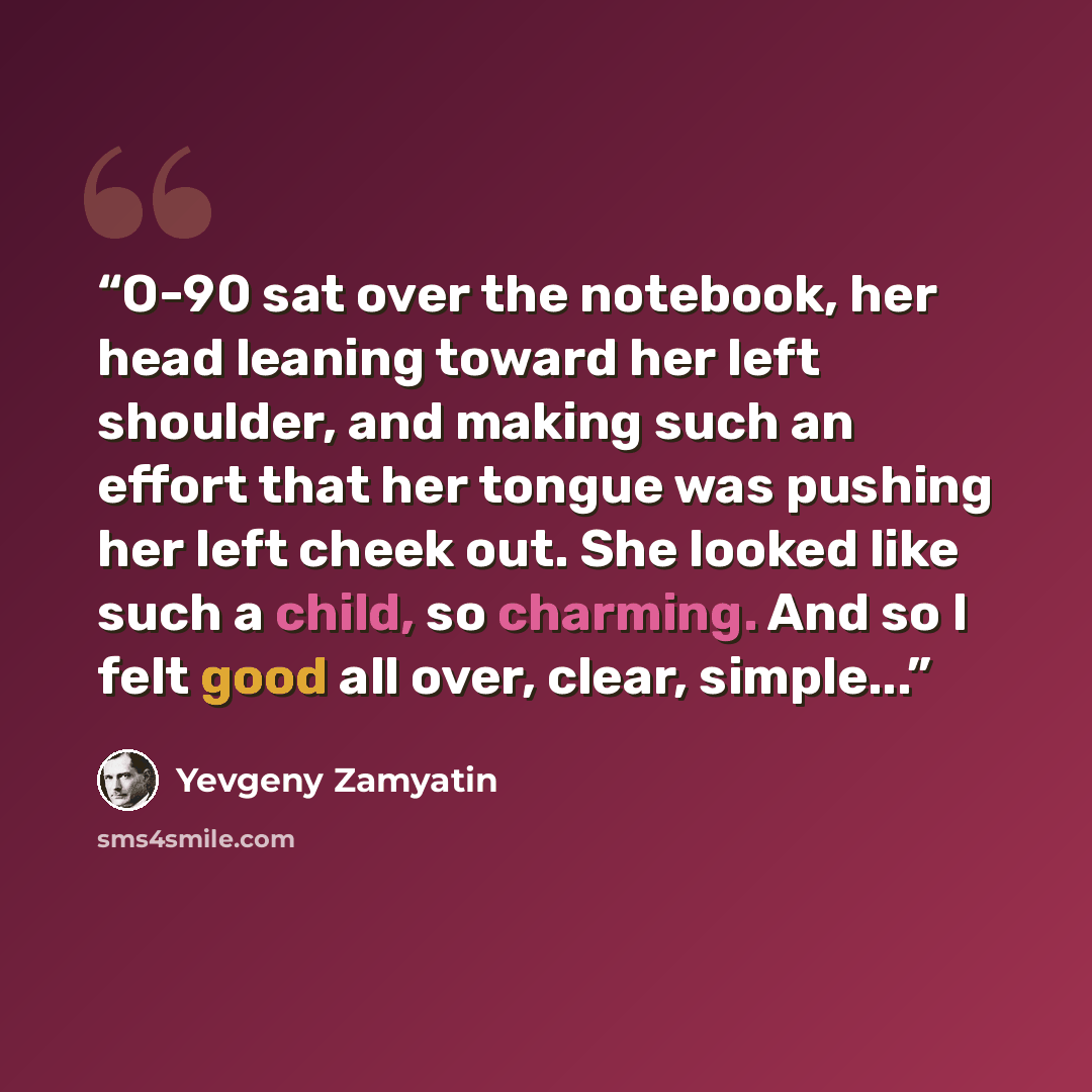 “O-90 sat over the notebook, her head leaning toward her left shoulder, and making such an effort that her tongue was pushing her left cheek out. She looked like such a child, so charming. And so I felt good all over, clear, simple...” quote by Yevgeny Zamyatin
