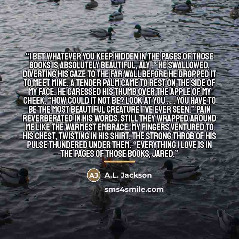 “I bet whatever you keep hidden in the pages of those books is absolutely beautiful, Aly .” He swallowed, diverting his gaze to the far wall before he dropped it to meet mine. A tender palm came to rest on the side of my face. He caressed his thumb over the apple of my cheek. “How could it not be?…” quote by A.L. Jackson