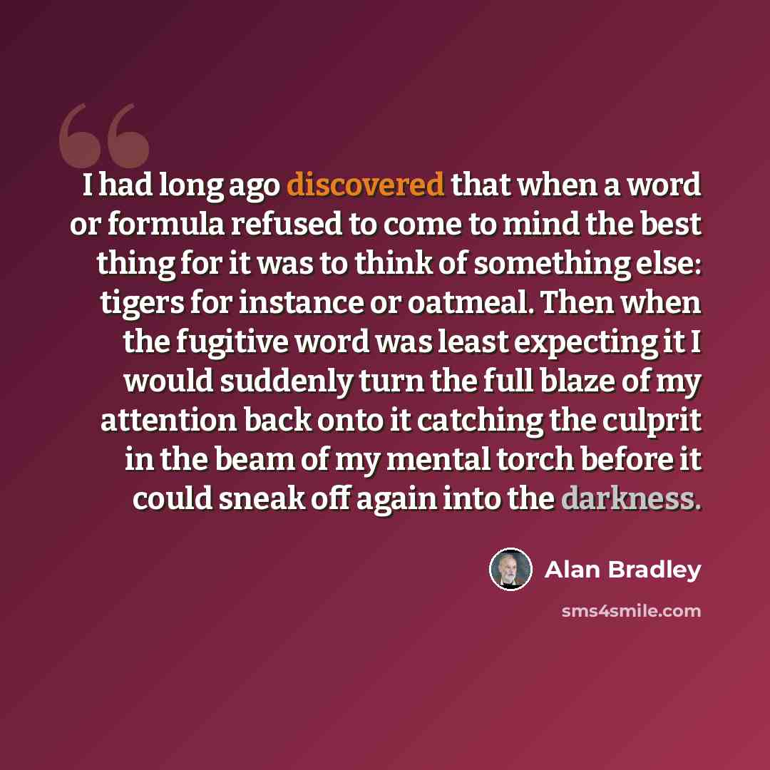 “I had long ago discovered that when a word or formula refused to come to mind the best thing for it was to think of something else: tigers for instance or oatmeal. Then when the fugitive word was least expecting it I would suddenly turn the full blaze of my attention back onto it catching the…” quote by Alan Bradley