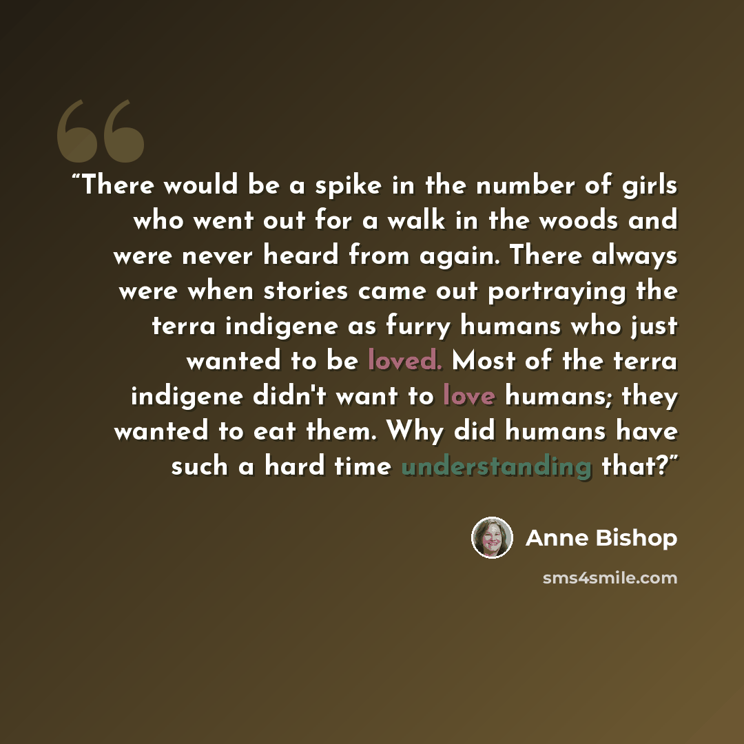 “There would be a spike in the number of girls who went out for a walk in the woods and were never heard from again. There always were when stories came out portraying the terra indigene as furry humans who just wanted to be loved. Most of the terra indigene didn't want to love humans; they wanted…” quote by anne bishop