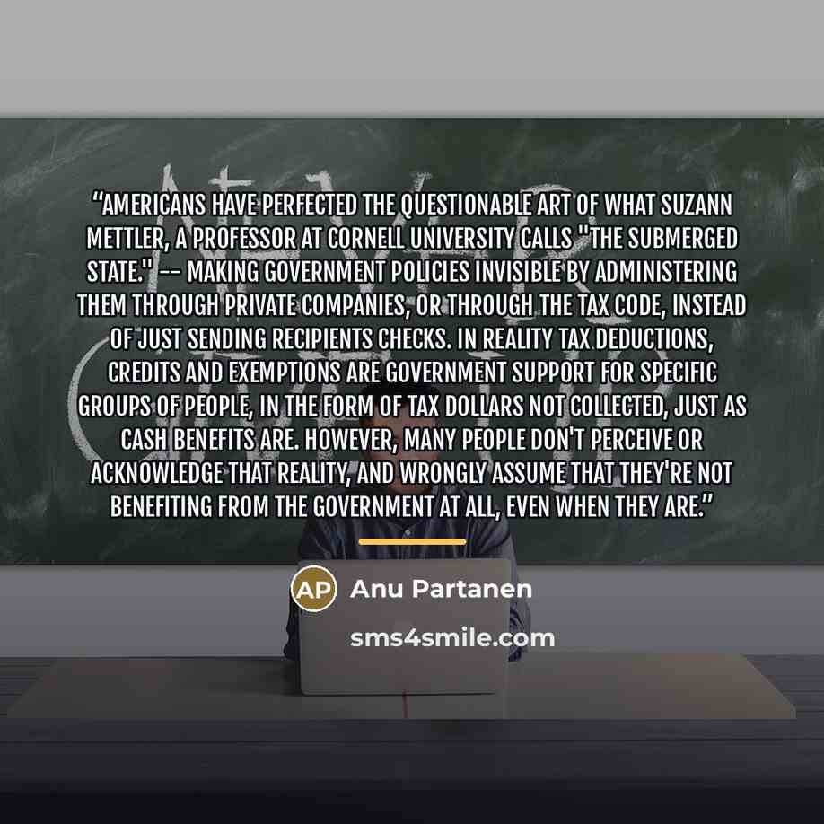 “Americans have perfected the questionable art of what Suzann Mettler, a professor at Cornell University calls "the submerged state." -- making government policies invisible by administering them through private companies, or through the tax code, instead of just sending recipients checks. In…” quote by Anu Partanen