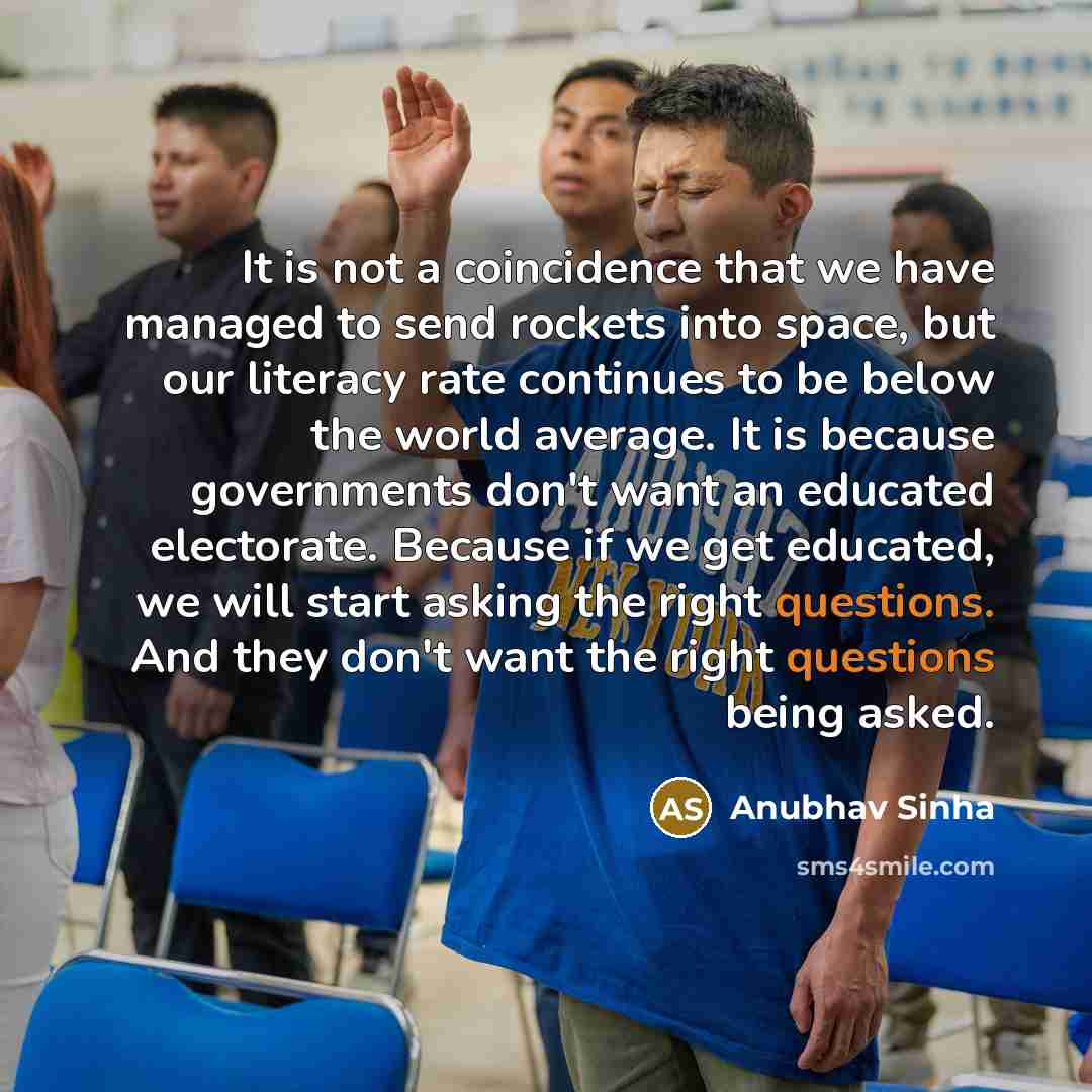 “It is not a coincidence that we have managed to send rockets into space, but our literacy rate continues to be below the world average. It is because governments don't want an educated electorate. Because if we get educated, we will start asking the right questions. And they don't want the right…” quote by Anubhav Sinha