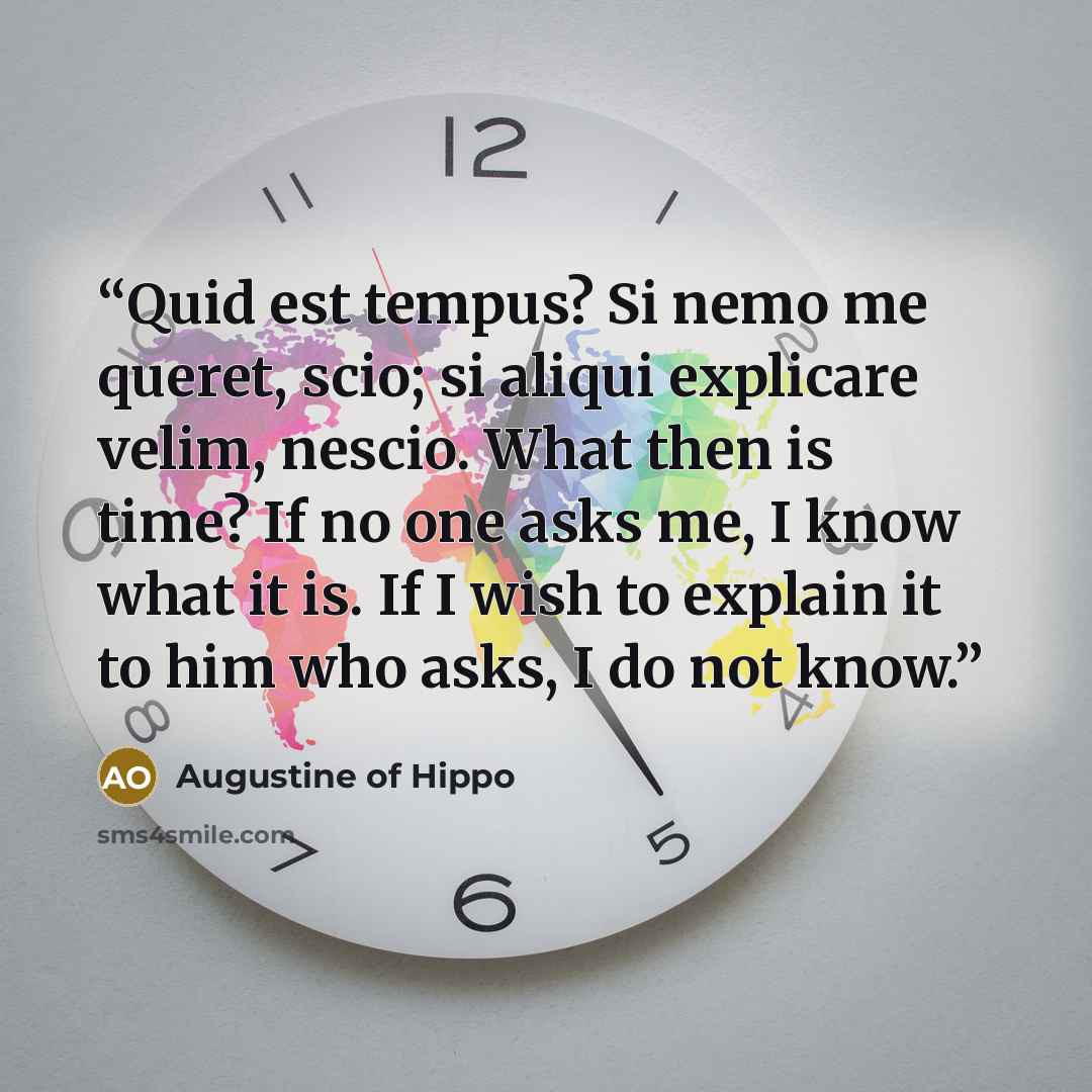 “Quid est tempus? Si nemo me queret, scio; si aliqui explicare velim, nescio. What then is time? If no one asks me, I know what it is. If I wish to explain it to him who asks, I do not know.” quote by Augustine of Hippo