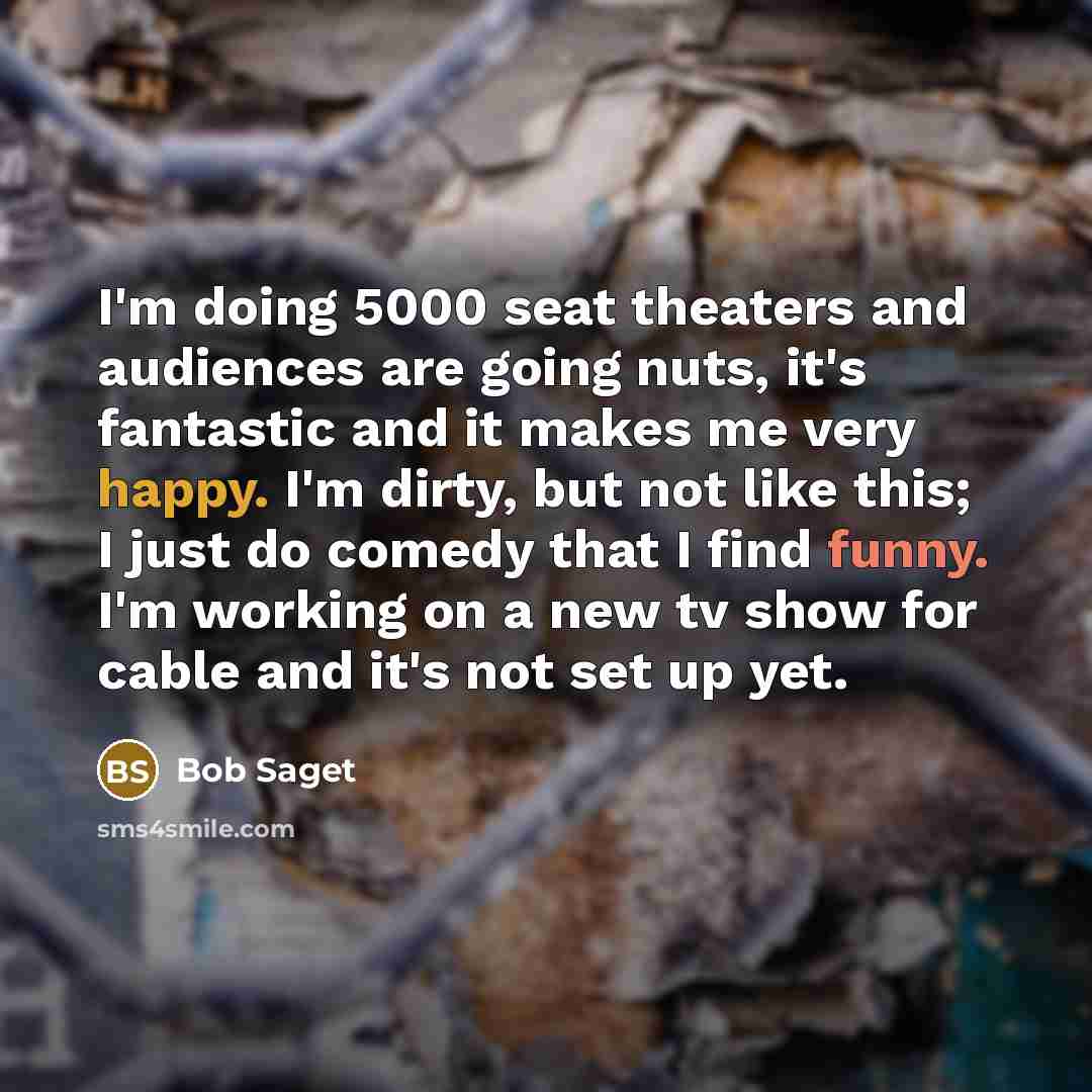 “I'm doing 5000 seat theaters and audiences are going nuts, it's fantastic and it makes me very happy. I'm dirty, but not like this; I just do comedy that I find funny. I'm working on a new tv show for cable and it's not set up yet.” quote by Bob Saget