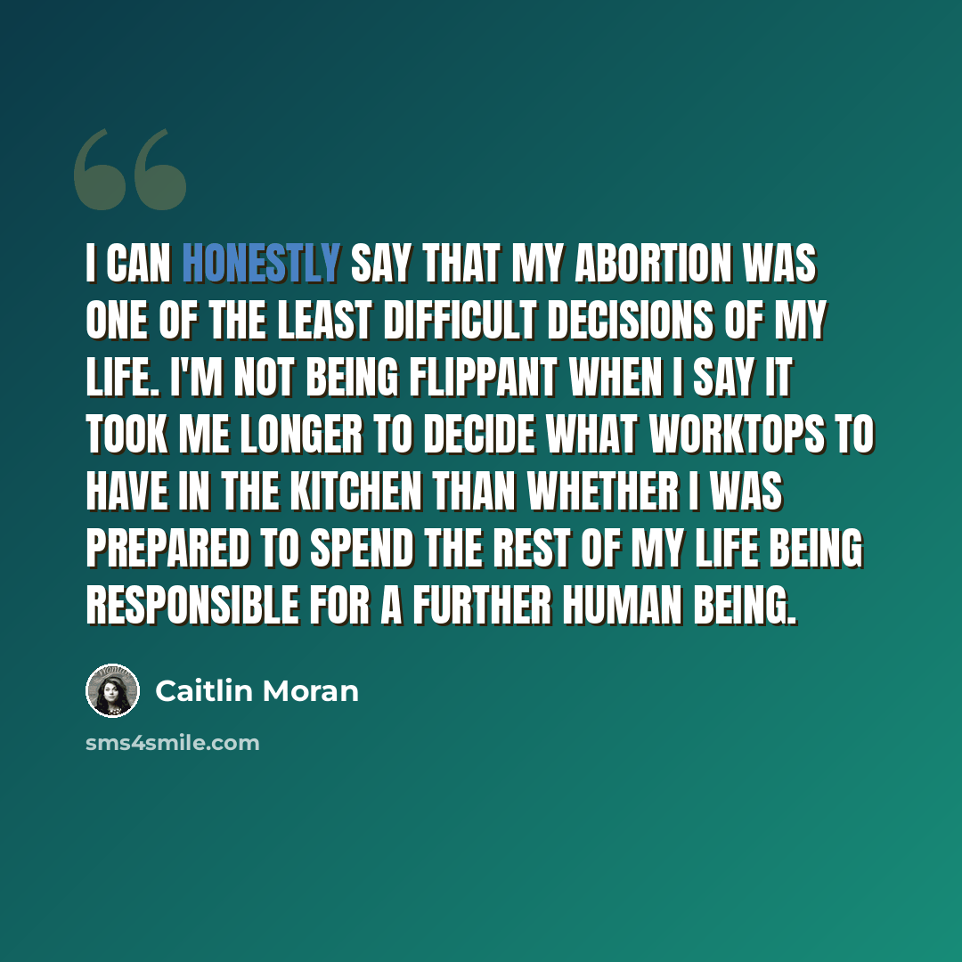 “I can honestly say that my abortion was one of the least difficult decisions of my life. I'm not being flippant when I say it took me longer to decide what worktops to have in the kitchen than whether I was prepared to spend the rest of my life being responsible for a further human being.” quote by Caitlin Moran